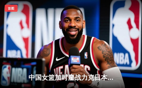 中国女篮加时鏖战力克日本 时隔12年重夺亚洲杯冠军