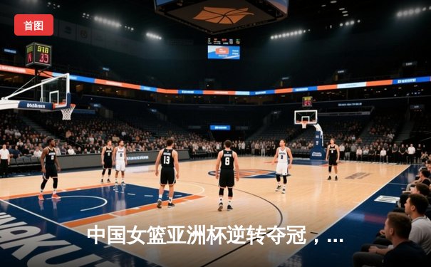中国女篮亚洲杯逆转夺冠，韩旭独揽26分荣膺MVP
