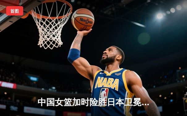 中国女篮加时险胜日本卫冕亚洲杯 韩旭26+10李梦关键三分定乾坤