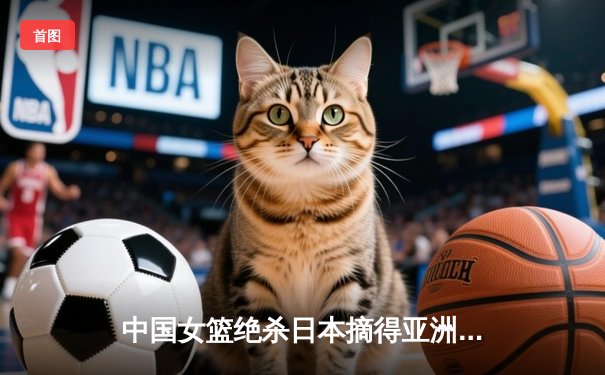 中国女篮绝杀日本摘得亚洲杯桂冠，时隔12年重返亚洲之巅