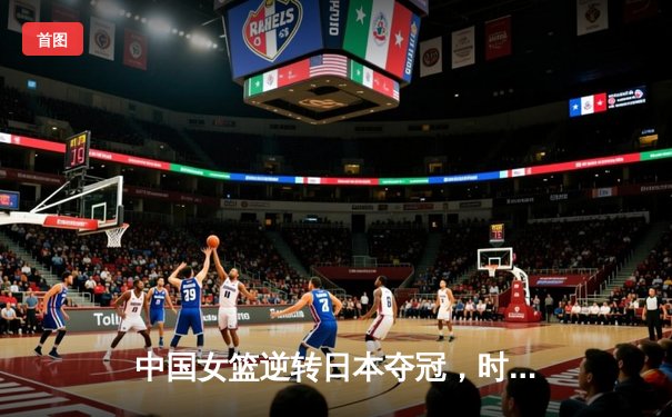 中国女篮逆转日本夺冠，时隔12年重登亚洲之巅