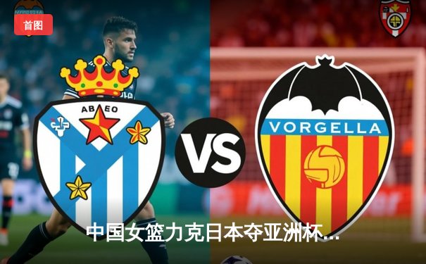 中国女篮力克日本夺亚洲杯冠军，韩旭荣膺MVP创历史