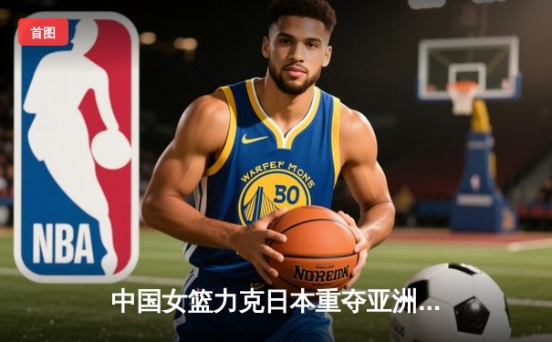 中国女篮力克日本重夺亚洲杯冠军，韩旭统治内线荣膺MVP