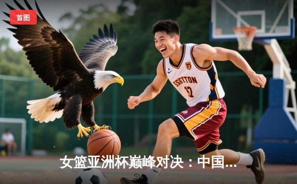 女篮亚洲杯巅峰对决：中国女篮力克日本重夺冠军宝座，韩旭狂砍26+10统治内线