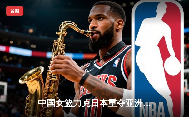 中国女篮力克日本重夺亚洲杯冠军，韩旭制霸内线荣膺MVP