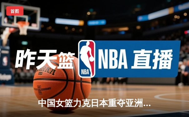 中国女篮力克日本重夺亚洲杯冠军，韩旭荣膺MVP