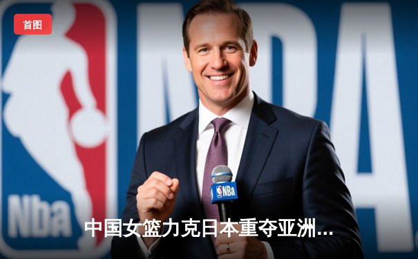 中国女篮力克日本重夺亚洲杯，韩旭荣膺MVP彰显内线统治力